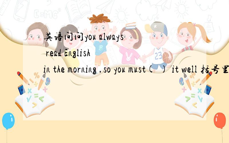 英语问问you always read English in the morning ,so you must( ) it well 括号里填什么单词?