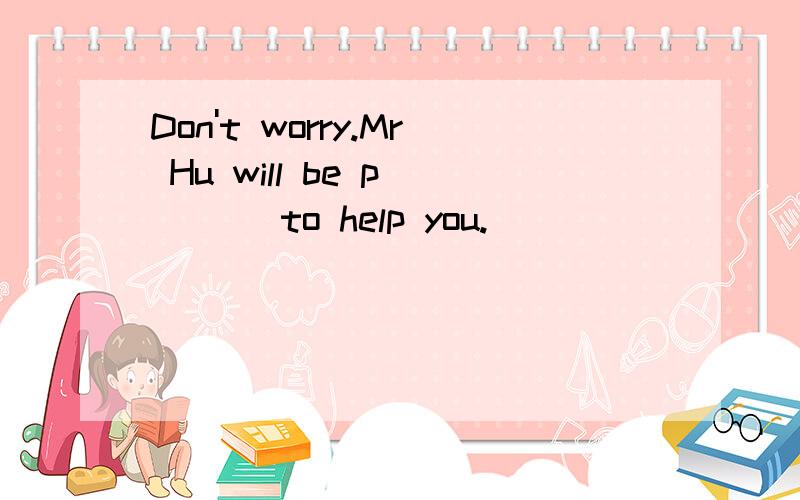 Don't worry.Mr Hu will be p____ to help you.