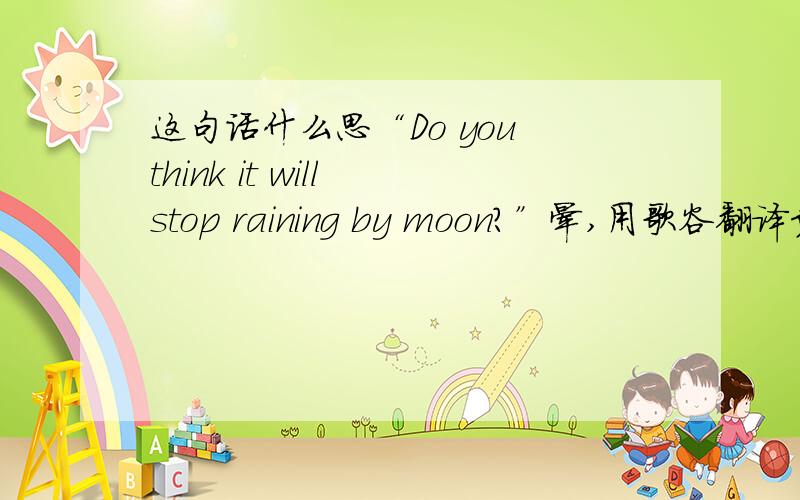 这句话什么思“Do you think it will stop raining by moon?”晕,用歌谷翻译竟是：“你是否认为这将停止月亮下雨?”唉,一头雾水,悲剧的翻译!moon是noon