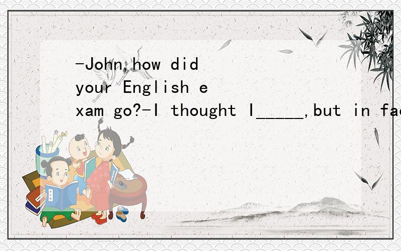 -John,how did your English exam go?-I thought I_____,but in fact I came in the top 10% in the class.A.should have failed B.couldn't have failedC.might have failed D.mustn't have failed答案选C,为何不选A分析题目分析解释一下四个选项