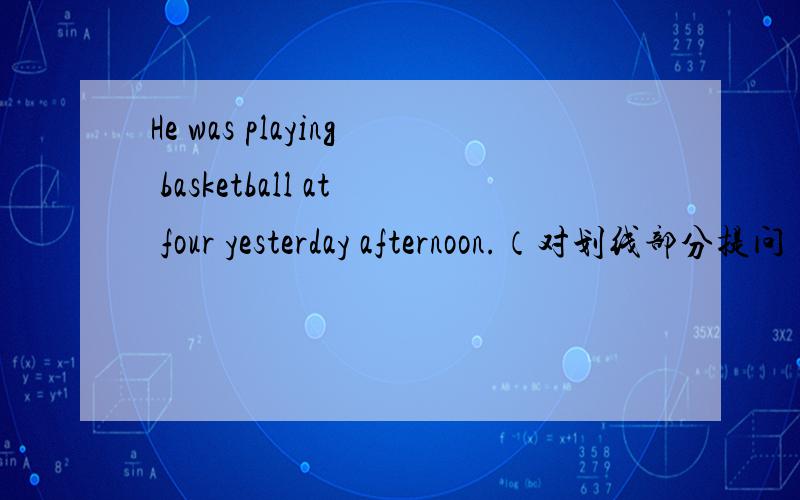 He was playing basketball at four yesterday afternoon.（对划线部分提问）(playing basketball划线）____ was he ____ at four yesterday afternoon?