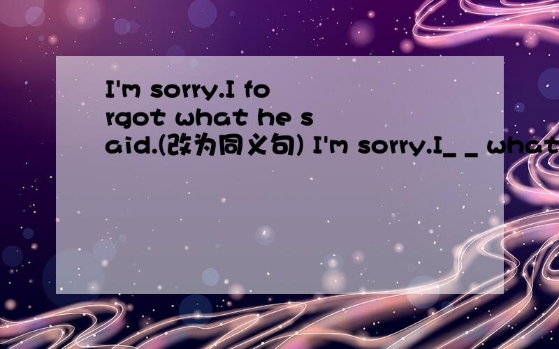 I'm sorry.I forgot what he said.(改为同义句) I'm sorry.I_ _ what he said