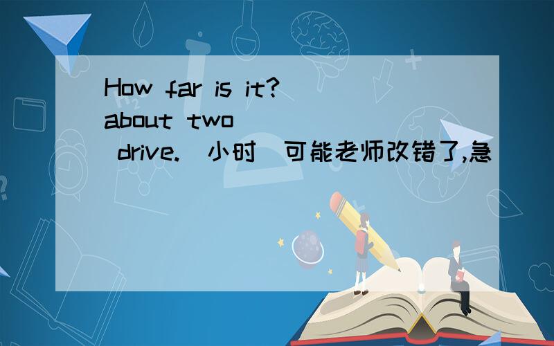 How far is it?about two ____ drive.（小时）可能老师改错了,急