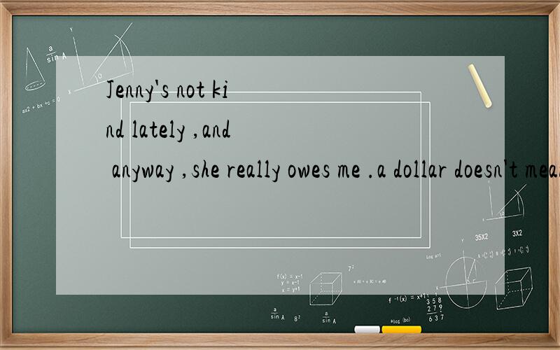 Jenny's not kind lately ,and anyway ,she really owes me .a dollar doesn't mean anything to herbut it means a lot to me.翻译