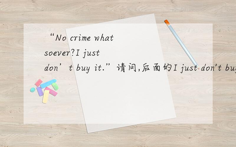 “No crime whatsoever?I just don’t buy it.”请问,后面的I just don't buy it如何翻译比较准确?