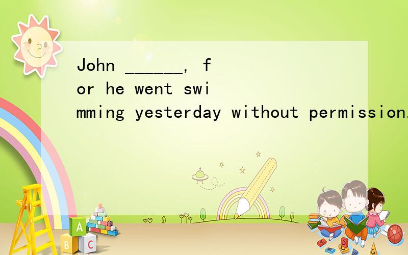 John ______, for he went swimming yesterday without permission. 选had been punished 还是was punished 好?为什么?