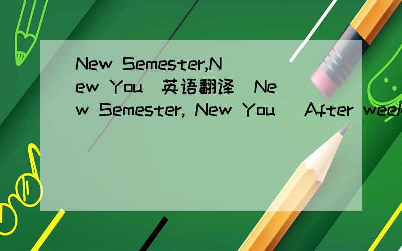 New Semester,New You(英语翻译)New Semester, New You   After weeks of break from the routine of school life, it’s time to go back to class. With each new semester comes the opportunity for change. Everyone has the power to change themselves for