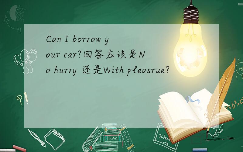Can I borrow your car?回答应该是No hurry 还是With pleasrue?