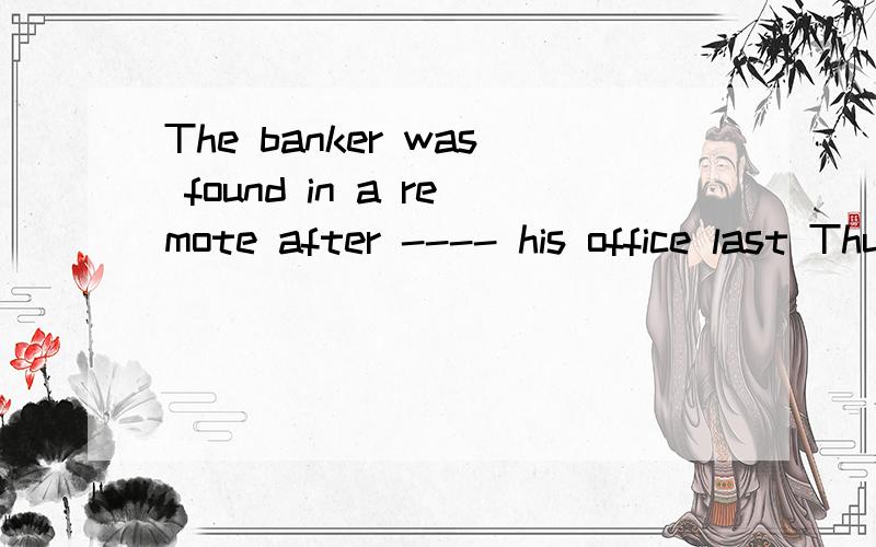 The banker was found in a remote after ---- his office last ThursdayA leave B being left C leaving D having been left