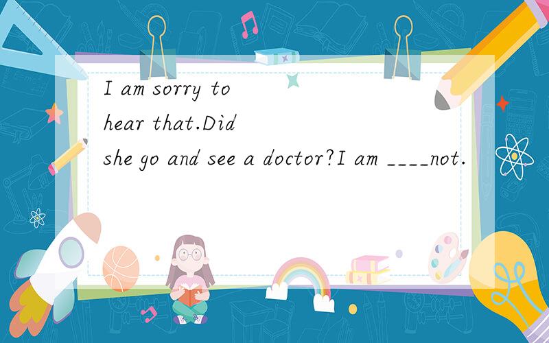 I am sorry to hear that.Did she go and see a doctor?I am ____not.