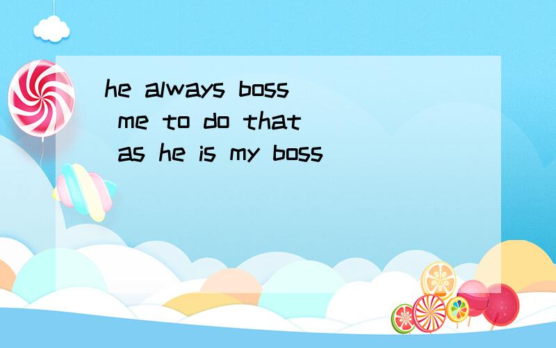 he always boss me to do that as he is my boss