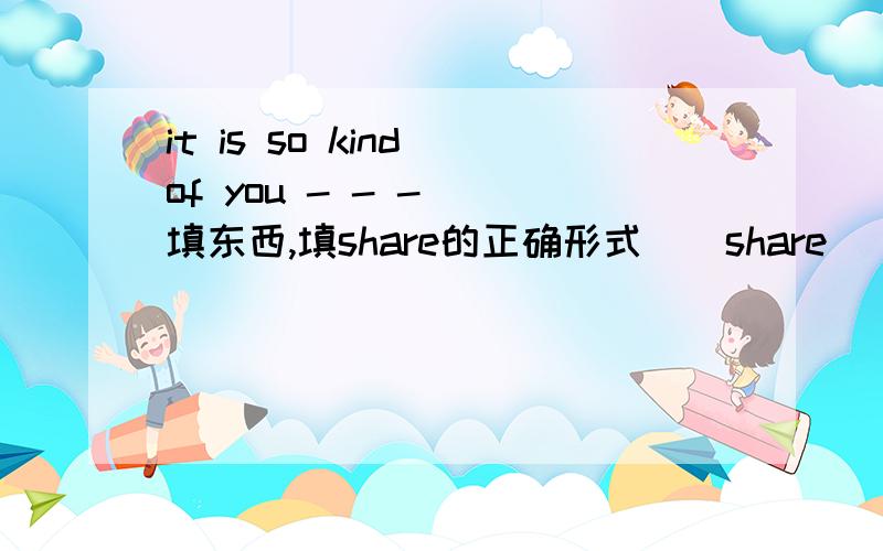 it is so kind of you - - - （填东西,填share的正确形式）(share ) your food with me .