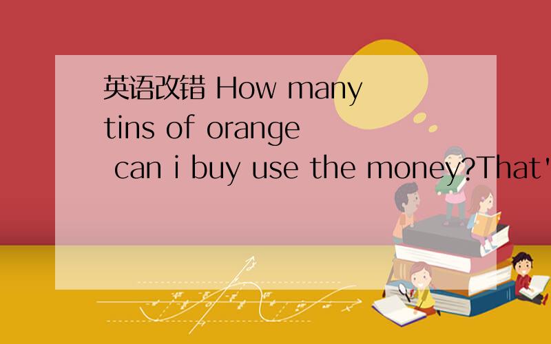 英语改错 How many tins of orange can i buy use the money?That's because football is a best game in the world.My father cooks very well.He is a good cooker.