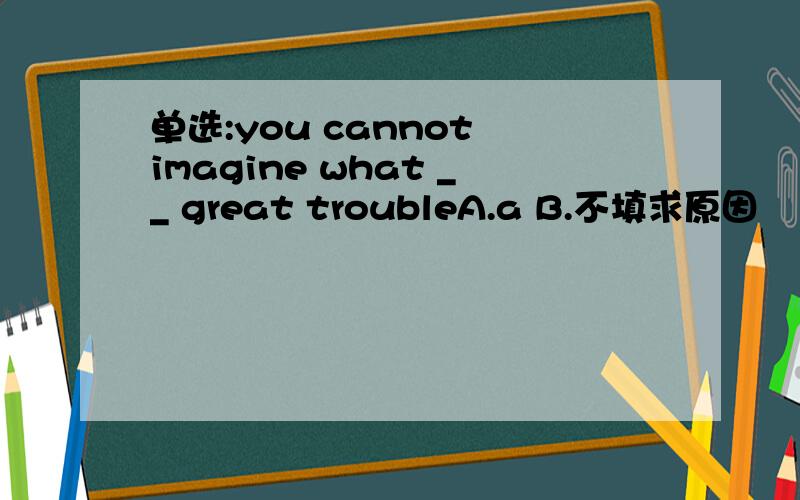 单选:you cannot imagine what __ great troubleA.a B.不填求原因