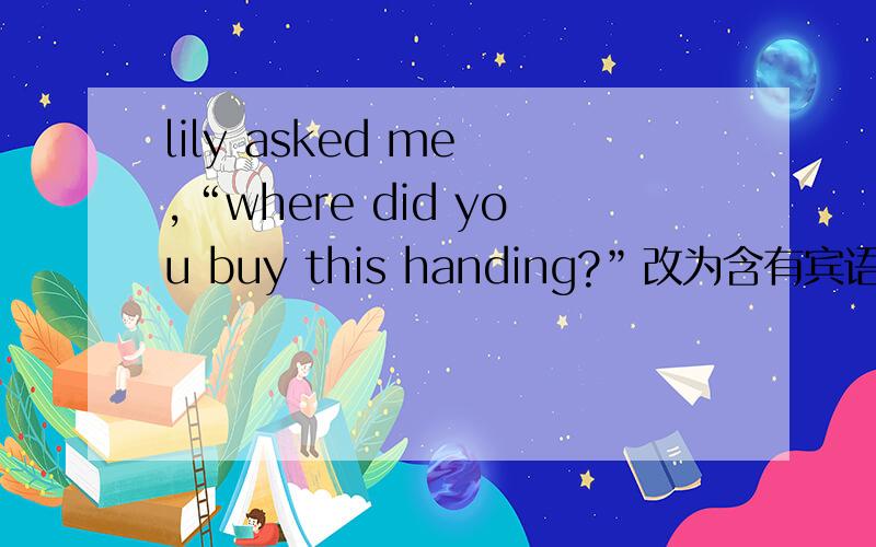 lily asked me ,“where did you buy this handing?”改为含有宾语从句的复合句