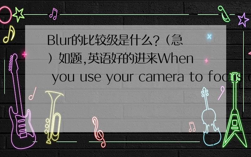 Blur的比较级是什么?（急）如题,英语好的进来When you use your camera to focus on the foreground,the lower number the aperture is,the —— the background will look like.