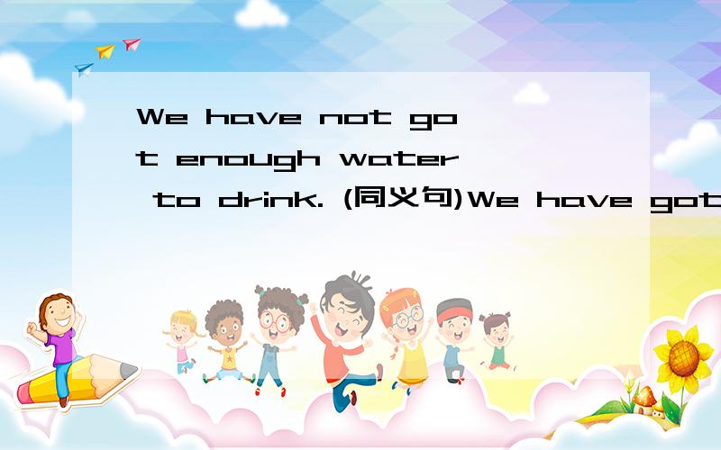 We have not got enough water to drink. (同义句)We have got____ ____ water ____　____．填什么?
