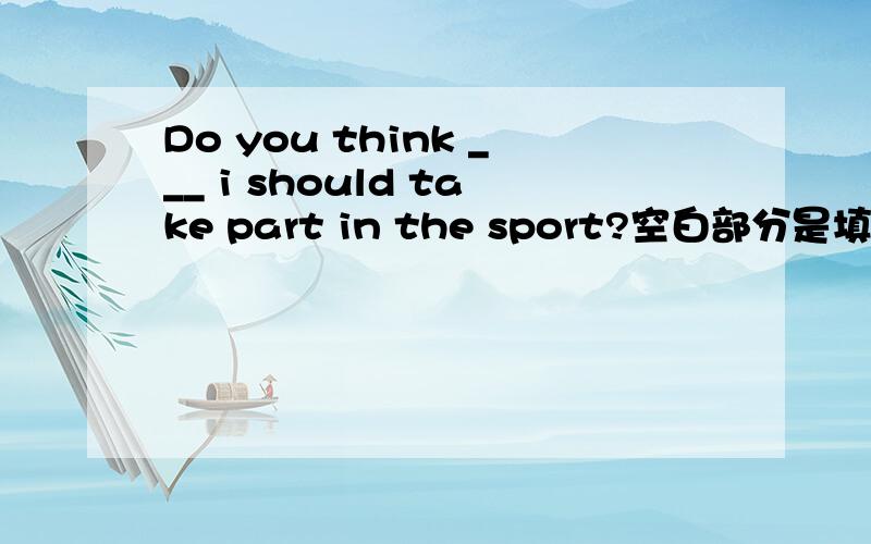 Do you think ___ i should take part in the sport?空白部分是填if 还是that,为什么?盼详解