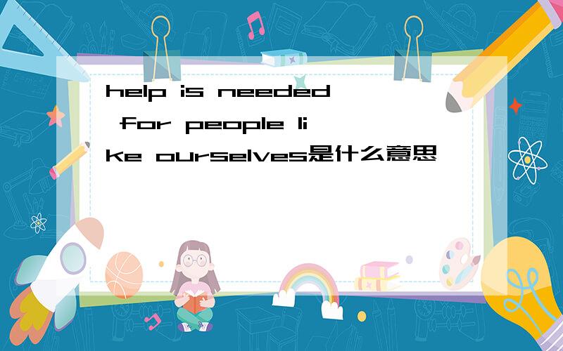 help is needed for people like ourselves是什么意思