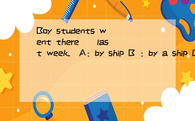 Boy students went there()last week.[A：by ship B ：by a ship C：by the ship D、ship]那个答案是对的.五分钟以后必须会回答