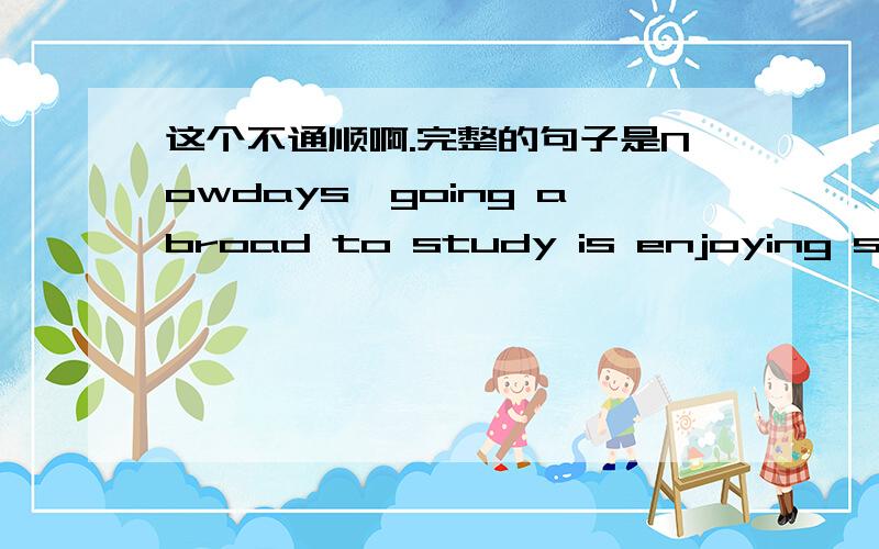 这个不通顺啊.完整的句子是Nowdays,going abroad to study is enjoying striking popularity among chine谢谢啊.