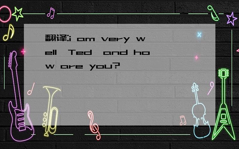 翻译:i am very well,Ted,and how are you?
