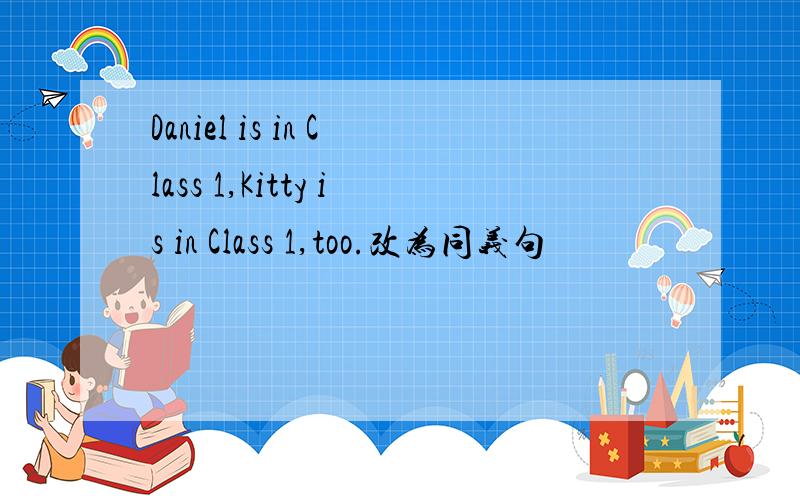 Daniel is in Class 1,Kitty is in Class 1,too.改为同义句