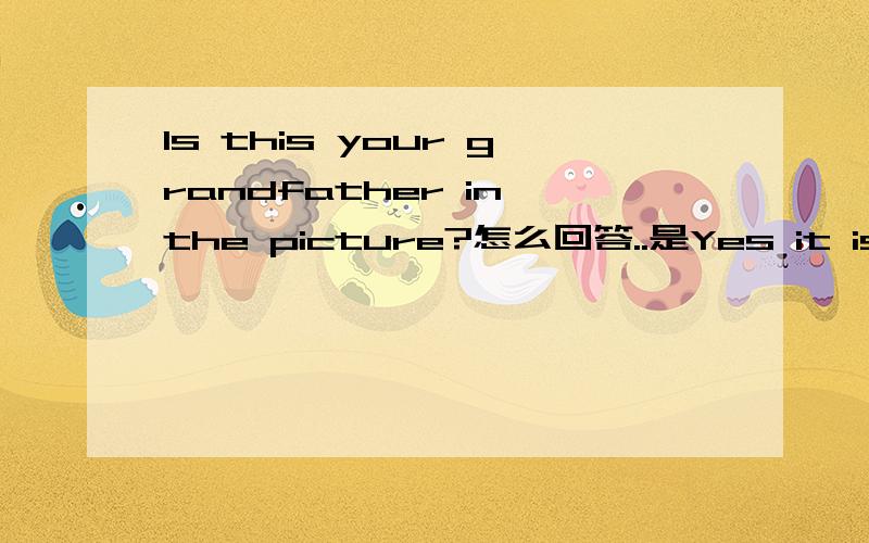 Is this your grandfather in the picture?怎么回答..是Yes it is.还是Yes he is.