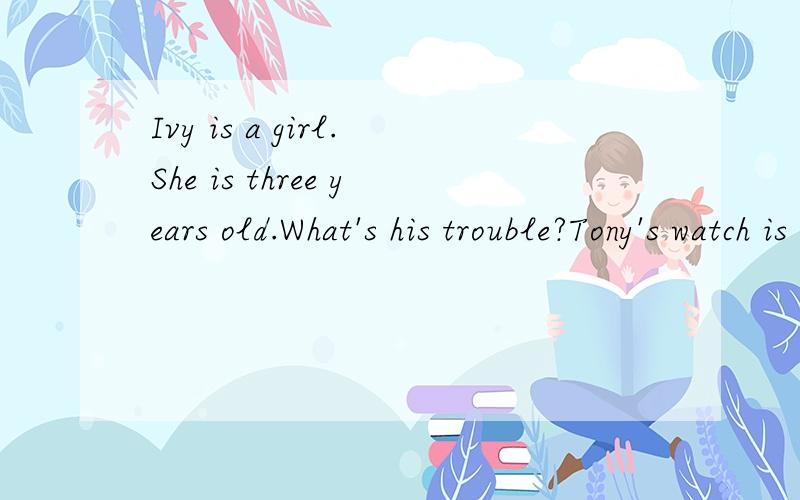 Ivy is a girl.She is three years old.What's his trouble?Tony's watch is different from mine.Could you tell me how to deal with this problem?]What's the trouble with you What happened to you?这些句子的同义句,会的帮帮忙,