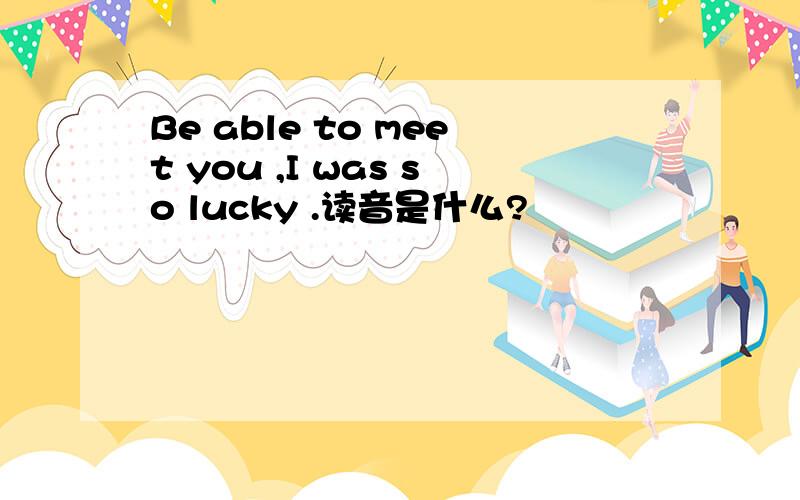 Be able to meet you ,I was so lucky .读音是什么?