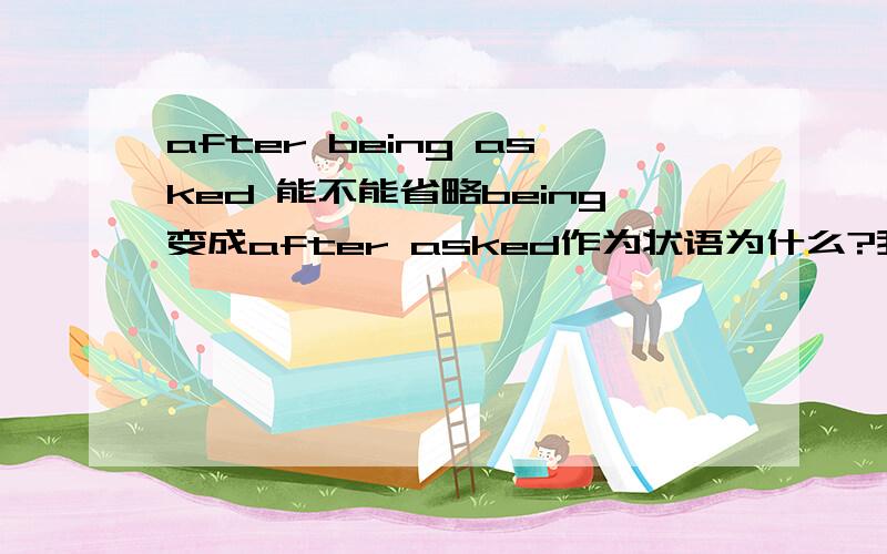 after being asked 能不能省略being变成after asked作为状语为什么?我记得老师说过:主动ing,被动ed