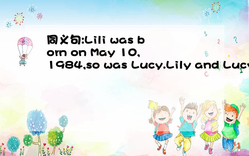 同义句:Lili was born on May 10,1984,so was Lucy.Lily and Lucy have ( )( )( ).
