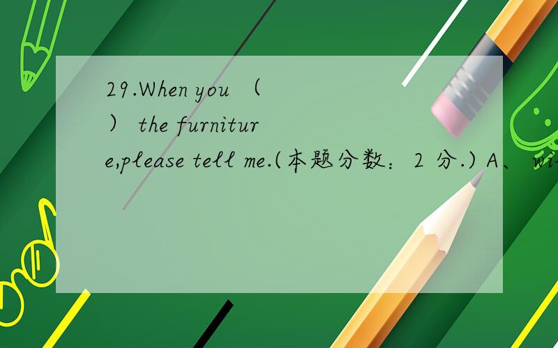 29.When you （ ） the furniture,please tell me.(本题分数：2 分.) A、 will finish to move B、 wi29.When you （ ） the furniture,please tell me.(本题分数：2 分.) A、 will finish to move B、 will finish moving C、 have finished movi
