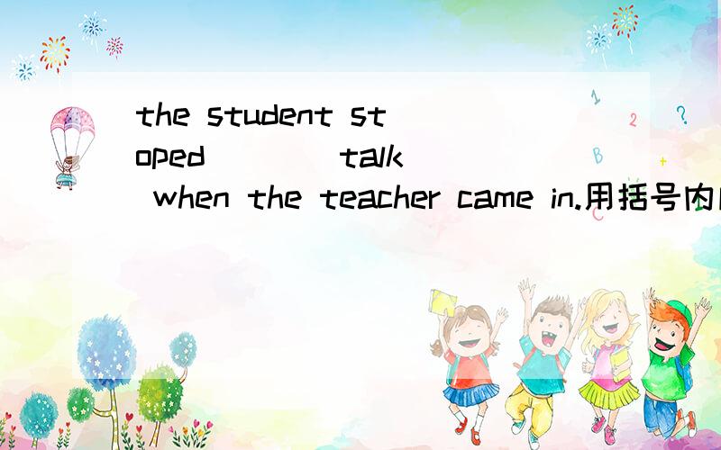 the student stoped ( )(talk) when the teacher came in.用括号内所给的适当形式填空