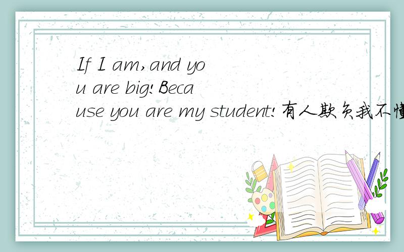 If I am,and you are big!Because you are my student!有人欺负我不懂英语