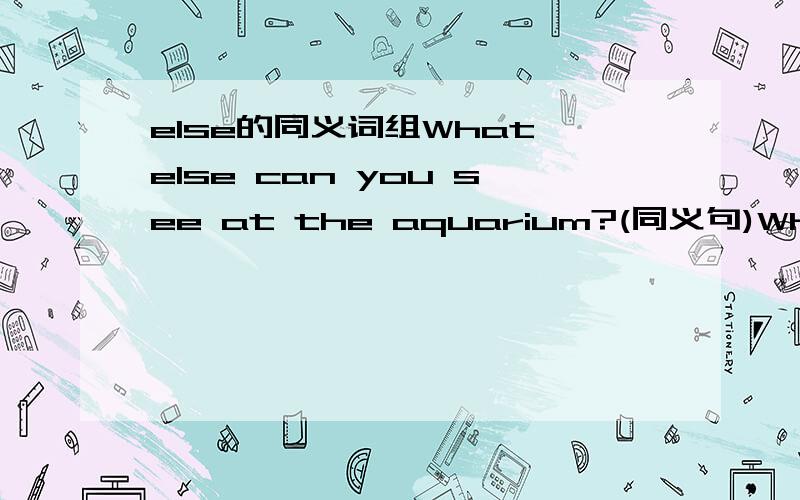 else的同义词组What else can you see at the aquarium?(同义句)What ____ _____ can you see at the aquarium?