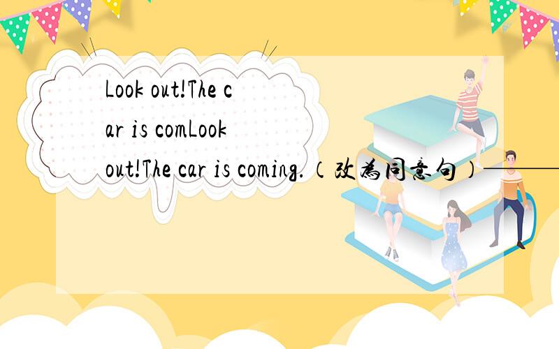 Look out!The car is comLook out!The car is coming.（改为同意句）——— ———!The car is coming.