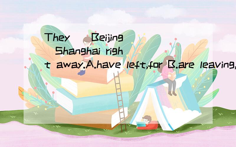 They__Beijing__Shanghai right away.A.have left,for B.are leaving,to C.are leaving,for D.left,to