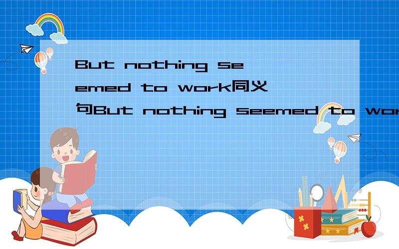 But nothing seemed to work同义句But nothing seemed to work=But nothing seemed to ____ _____