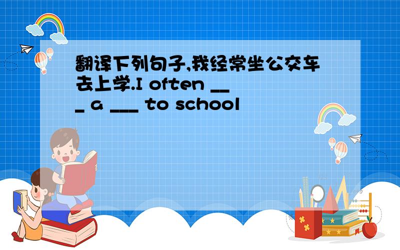翻译下列句子,我经常坐公交车去上学.I often ___ a ___ to school