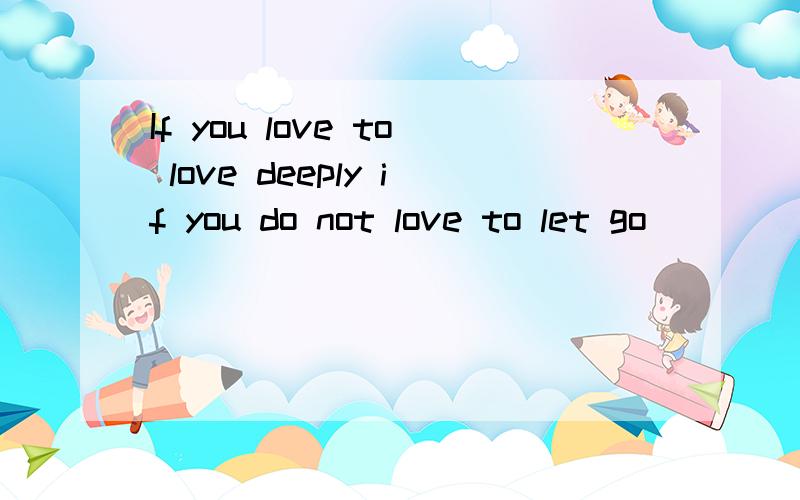 If you love to love deeply if you do not love to let go