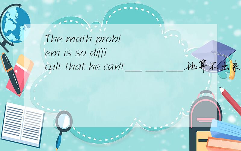 The math problem is so difficult that he can't___ ___ ___.他算不出来.