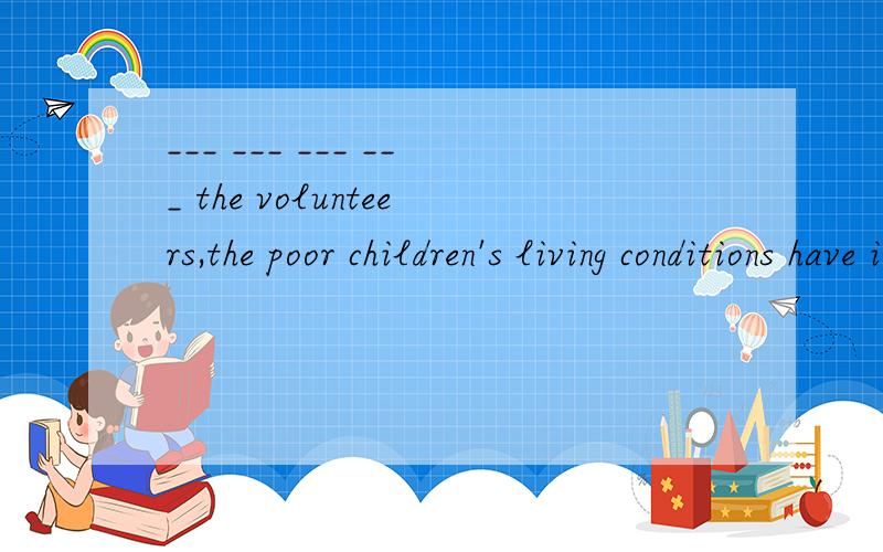 ___ ___ ___ ___ the volunteers,the poor children's living conditions have improved a lot.在志愿者的帮助下,贫困孩子们的生活条件有了很大的改善.