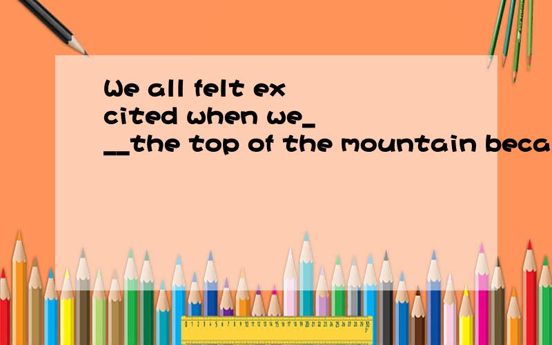 We all felt excited when we___the top of the mountain because we could see the whole city clearly.1reach 2arrived 3climbed 4got
