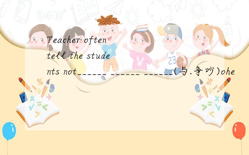 Teacher often tell the students not______ ______ ______(与.争吵)ohe