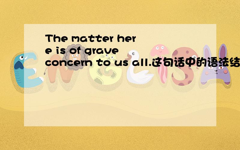 The matter here is of grave concern to us all.这句话中的语法结构是怎样的?可不可以改成：It is the matter of grave concern to us all.