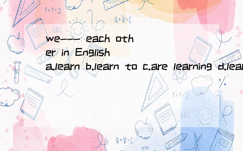 we--- each other in English a.learn b.learn to c.are learning d.learn from