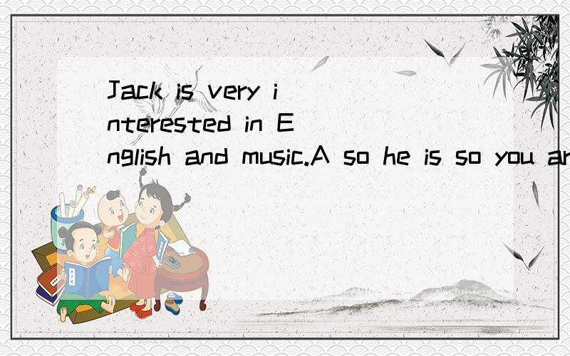 Jack is very interested in English and music.A so he is so you are B so he is so are youJack is very interested in English and music.A so he is so you are B so he is so are you选B,翻译成他也是,你也是为什么不可以写错了，C so is he