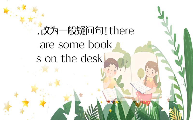 .改为一般疑问句!there are some books on the desk