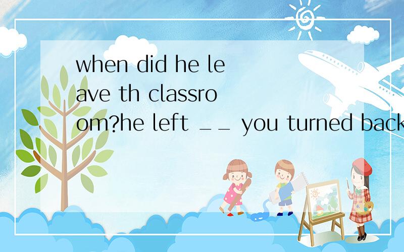 when did he leave th classroom?he left __ you turned back to——when did he leave th classroom?——he left __ you turned back to write on the blackboard.A.the time B.until C.the minute D.before